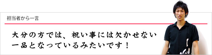 担当者から一言：大分の方では、祝い事には欠かせない一品となっているみたいです！