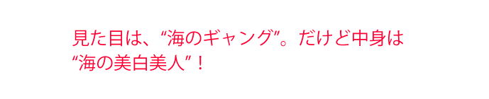 見た目は、“海のギャング”。だけど中身は“海の美白美人”!