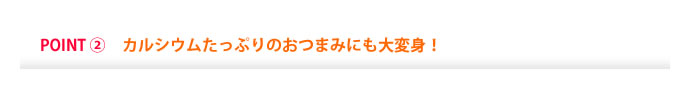 POINT②　カルシウムたっぷりのおつまみにも大変身！