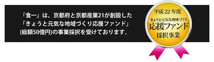 『食一』は、京都府と京都産業21が創設した「きょうと元気な地域づくり応援ファンド」(総額50億円)の事業採択を受けております。