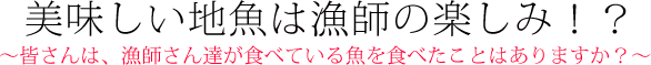 美味い地魚は漁師の楽しみ？　～皆さんは、漁師さん達が食べている魚を食べたことはありますか？～
